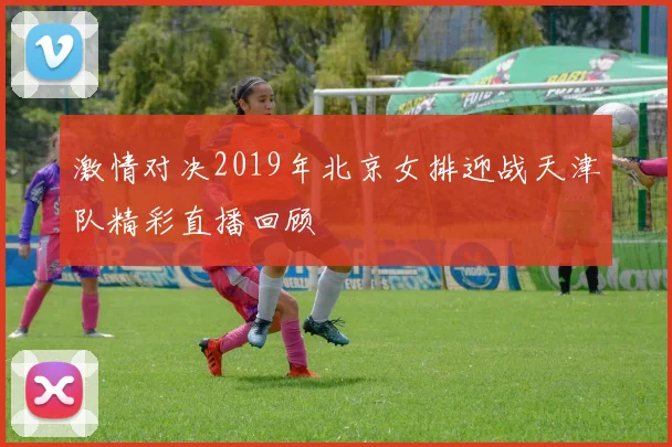 激情对决2019年北京女排迎战天津队精彩直播回顾