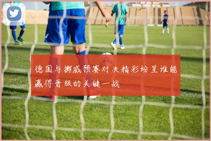 德国与挪威预赛对决精彩纷呈谁能赢得晋级的关键一战