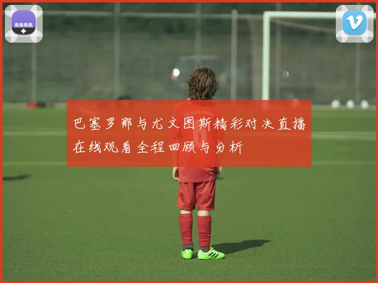 巴塞罗那与尤文图斯精彩对决直播在线观看全程回顾与分析