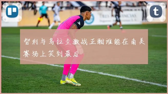 智利与乌拉圭激战正酣谁能在南美赛场上笑到最后