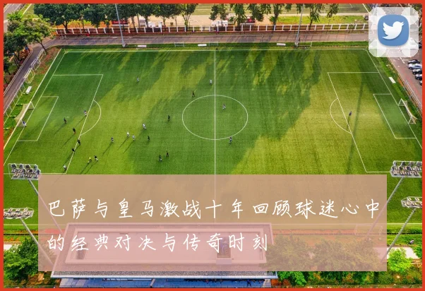 巴萨与皇马激战十年回顾球迷心中的经典对决与传奇时刻