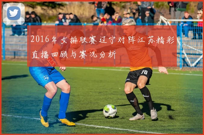 2016年女排联赛辽宁对阵江苏精彩直播回顾与赛况分析