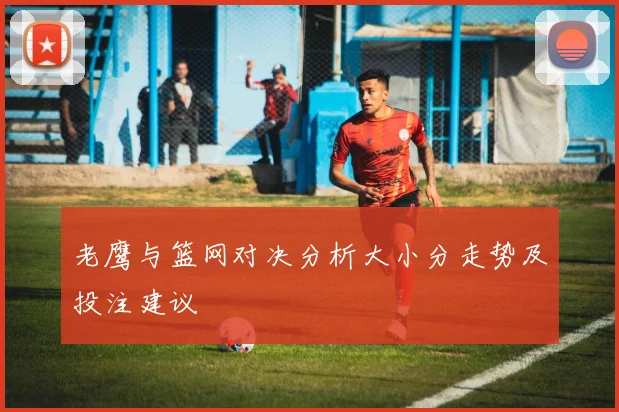 老鹰与篮网对决分析大小分走势及投注建议