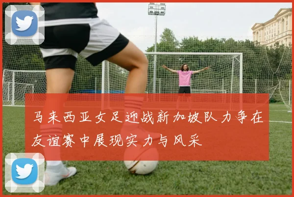 马来西亚女足迎战新加坡队力争在友谊赛中展现实力与风采