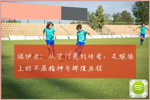 诺伊尔：从守门员到传奇，足球场上的不屈精神与辉煌历程