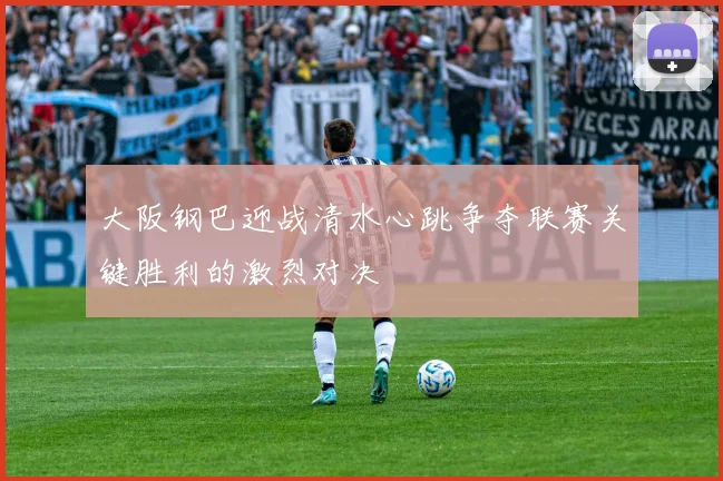 大阪钢巴迎战清水心跳争夺联赛关键胜利的激烈对决
