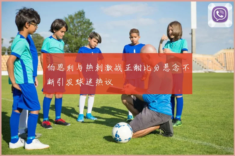 伯恩利与热刺激战正酣比分悬念不断引发球迷热议