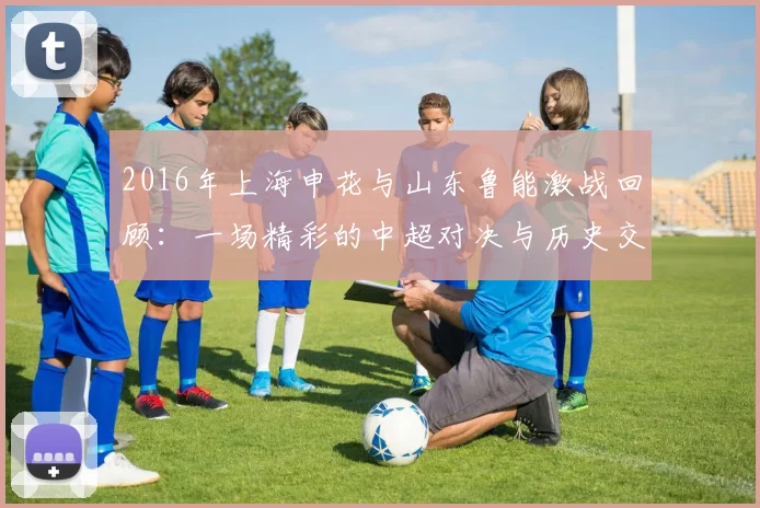 2016年上海申花与山东鲁能激战回顾：一场精彩的中超对决与历史交锋