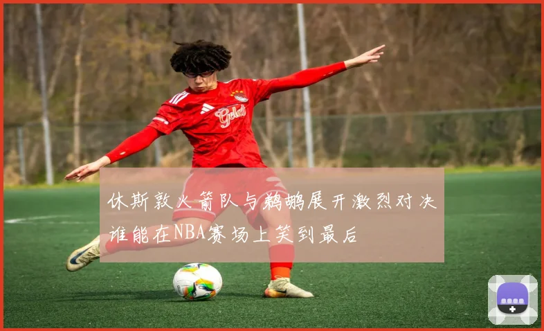 休斯敦火箭队与鹈鹕展开激烈对决谁能在NBA赛场上笑到最后