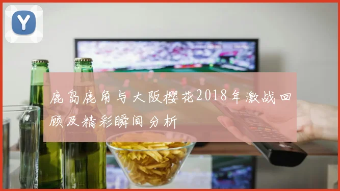 鹿岛鹿角与大阪樱花2018年激战回顾及精彩瞬间分析