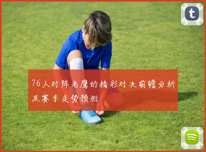 76人对阵老鹰的精彩对决前瞻分析及赛季走势预测