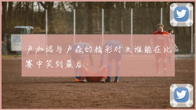 卢加诺与卢森的精彩对决谁能在比赛中笑到最后