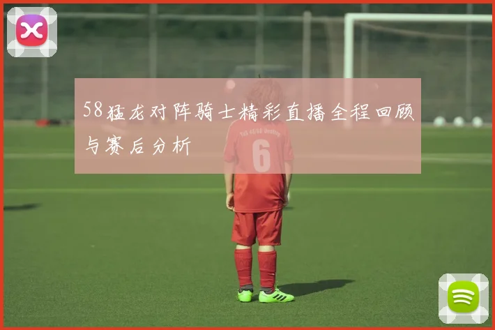 58猛龙对阵骑士精彩直播全程回顾与赛后分析