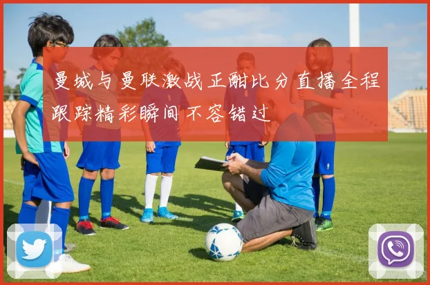 曼城与曼联激战正酣比分直播全程跟踪精彩瞬间不容错过