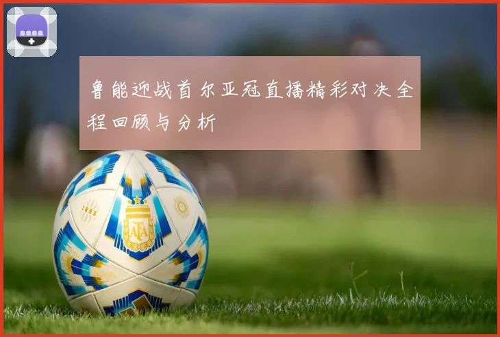 鲁能迎战首尔亚冠直播精彩对决全程回顾与分析