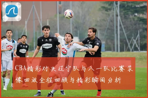 CBA精彩对决辽宁队与八一队比赛录像回放全程回顾与精彩瞬间分析