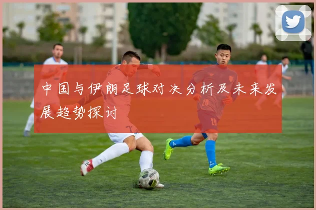 中国与伊朗足球对决分析及未来发展趋势探讨