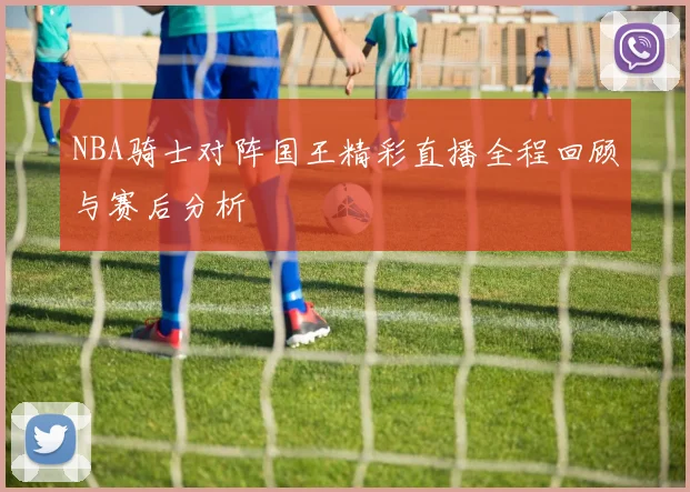 NBA骑士对阵国王精彩直播全程回顾与赛后分析