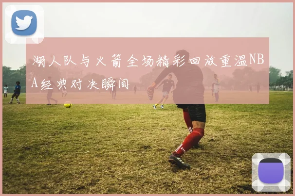 湖人队与火箭全场精彩回放重温NBA经典对决瞬间