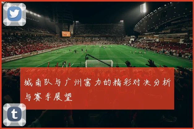城南队与广州富力的精彩对决分析与赛季展望