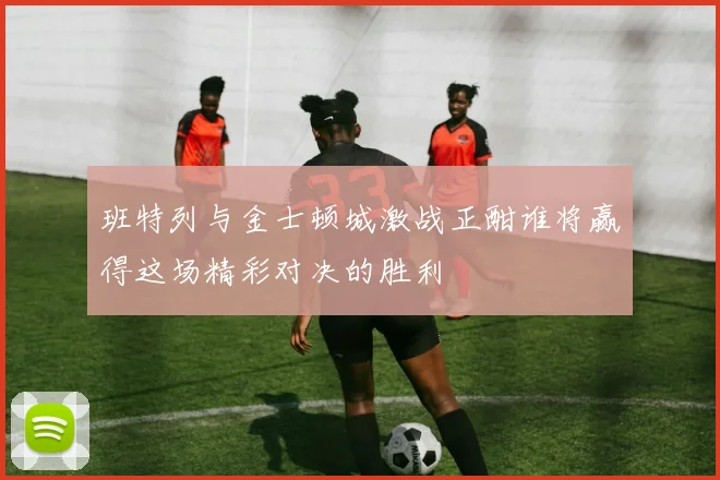 班特列与金士顿城激战正酣谁将赢得这场精彩对决的胜利