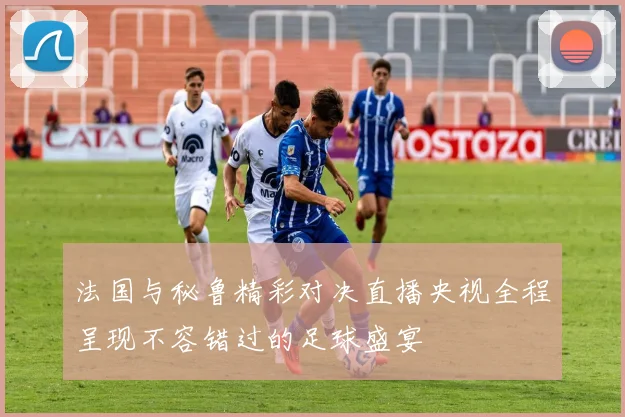 法国与秘鲁精彩对决直播央视全程呈现不容错过的足球盛宴