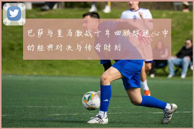 巴萨与皇马激战十年回顾球迷心中的经典对决与传奇时刻