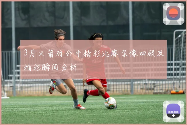 3月火箭对公牛精彩比赛录像回顾及精彩瞬间分析