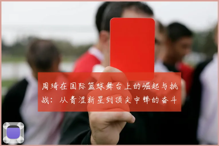 周琦在国际篮球舞台上的崛起与挑战：从青涩新星到顶尖中锋的奋斗历程