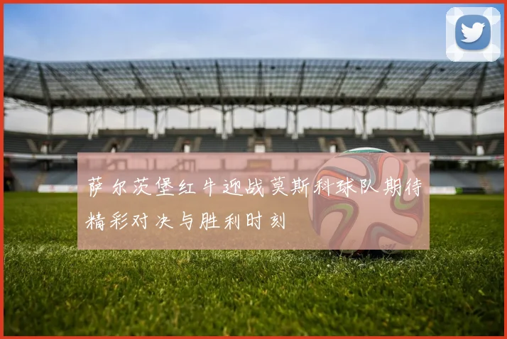萨尔茨堡红牛迎战莫斯科球队期待精彩对决与胜利时刻