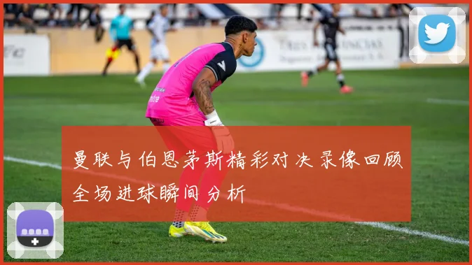 曼联与伯恩茅斯精彩对决录像回顾全场进球瞬间分析