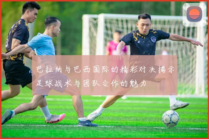 巴拉纳与巴西国际的精彩对决揭示足球战术与团队合作的魅力