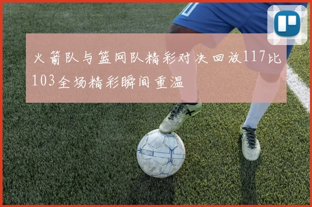 火箭队与篮网队精彩对决回放117比103全场精彩瞬间重温