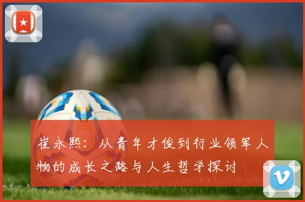 崔永熙：从青年才俊到行业领军人物的成长之路与人生哲学探讨