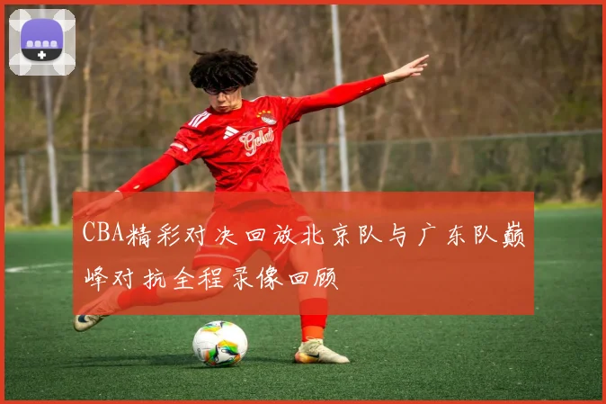 CBA精彩对决回放北京队与广东队巅峰对抗全程录像回顾