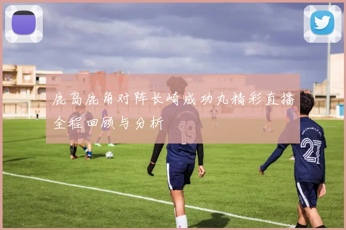 鹿岛鹿角对阵长崎成功丸精彩直播全程回顾与分析