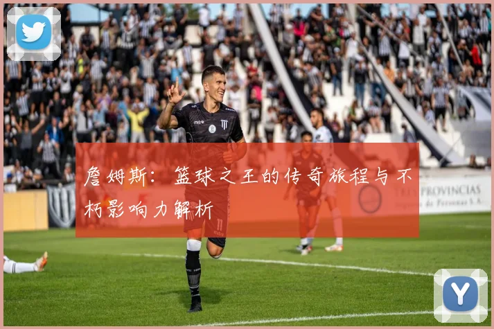 詹姆斯：篮球之王的传奇旅程与不朽影响力解析
