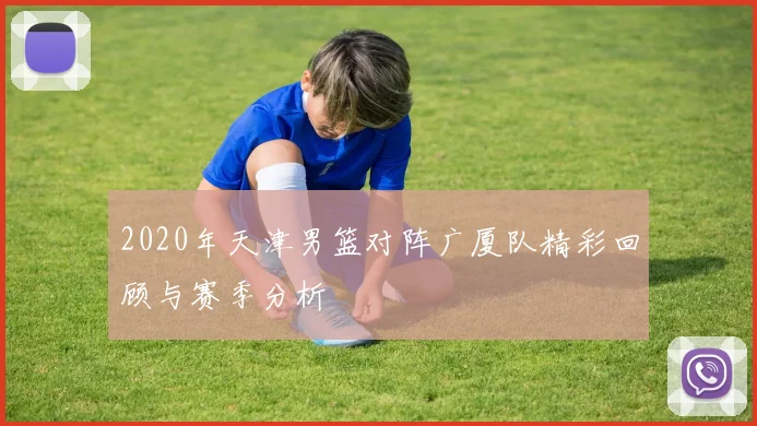 2020年天津男篮对阵广厦队精彩回顾与赛季分析