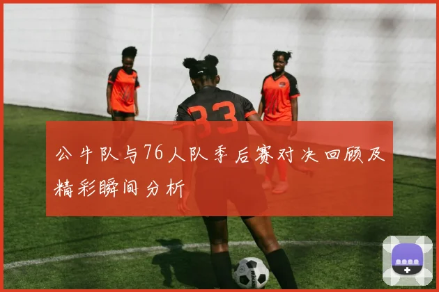 公牛队与76人队季后赛对决回顾及精彩瞬间分析