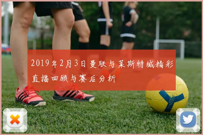 2019年2月3日曼联与莱斯特城精彩直播回顾与赛后分析
