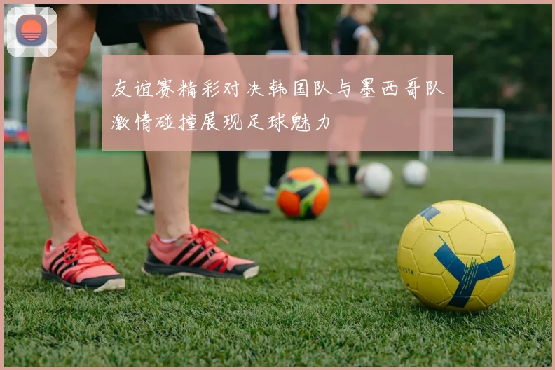 友谊赛精彩对决韩国队与墨西哥队激情碰撞展现足球魅力