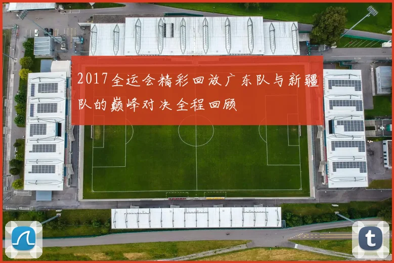 2017全运会精彩回放广东队与新疆队的巅峰对决全程回顾