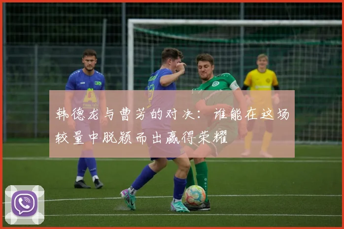 韩德龙与曹芳的对决：谁能在这场较量中脱颖而出赢得荣耀