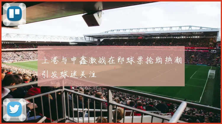 上港与申鑫激战在即球票抢购热潮引发球迷关注