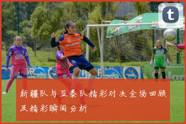 新疆队与亚泰队精彩对决全场回顾及精彩瞬间分析