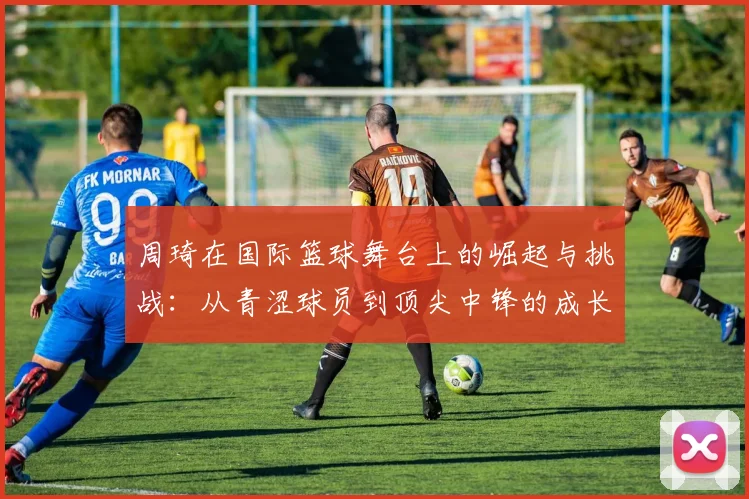 周琦在国际篮球舞台上的崛起与挑战：从青涩球员到顶尖中锋的成长历程