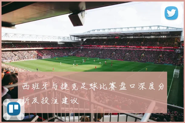 西班牙与捷克足球比赛盘口深度分析及投注建议