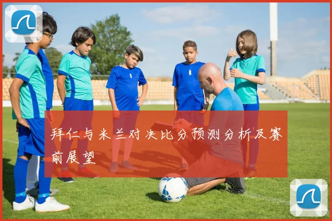 拜仁与米兰对决比分预测分析及赛前展望