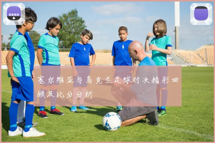 塞尔维亚与乌克兰足球对决精彩回顾及比分分析