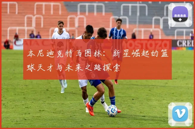 本尼迪克特马图林：新星崛起的篮球天才与未来之路探索